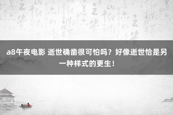 a8午夜电影 逝世确凿很可怕吗？好像逝世恰是另一种样式的更生！