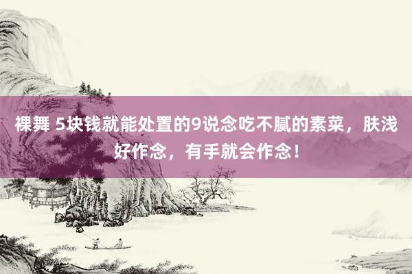 裸舞 5块钱就能处置的9说念吃不腻的素菜，肤浅好作念，有手就会作念！