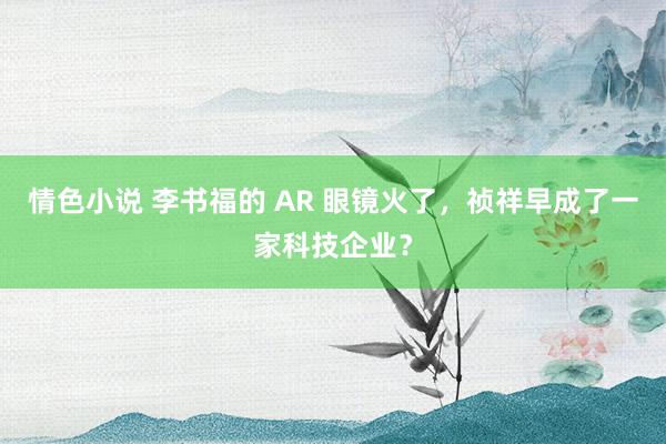 情色小说 李书福的 AR 眼镜火了，祯祥早成了一家科技企业？